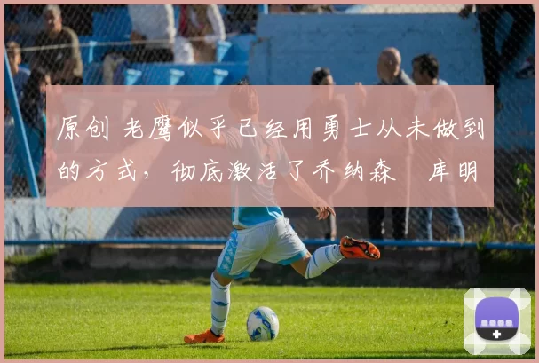 原创 老鹰似乎已经用勇士从未做到的方式，彻底激活了乔纳森・库明加