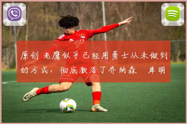 原创 老鹰似乎已经用勇士从未做到的方式，彻底激活了乔纳森・库明加