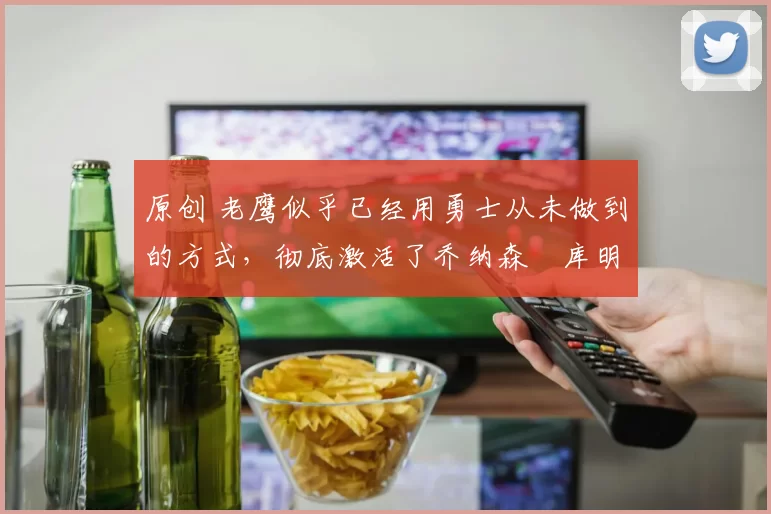 原创 老鹰似乎已经用勇士从未做到的方式，彻底激活了乔纳森・库明加
