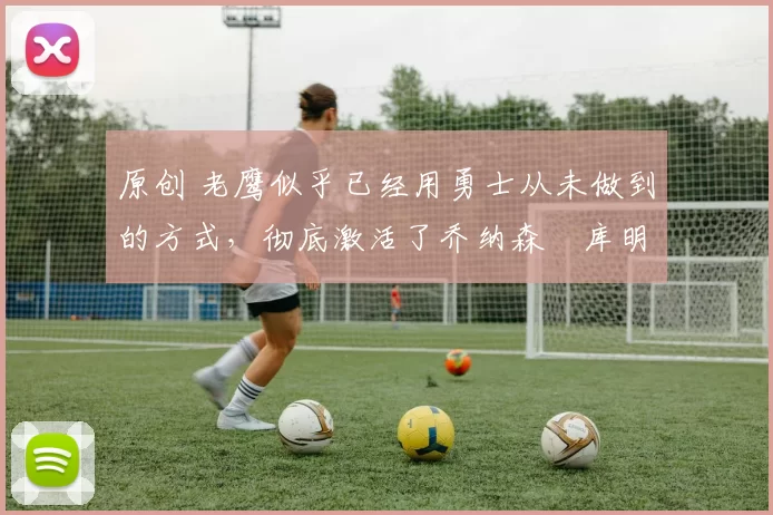 原创 老鹰似乎已经用勇士从未做到的方式,彻底激活了乔纳森・库明加