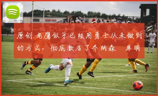 原创 老鹰似乎已经用勇士从未做到的方式，彻底激活了乔纳森・库明加