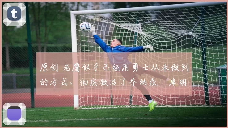 原创 老鹰似乎已经用勇士从未做到的方式,彻底激活了乔纳森・库明加