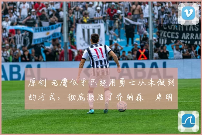 原创 老鹰似乎已经用勇士从未做到的方式，彻底激活了乔纳森・库明加