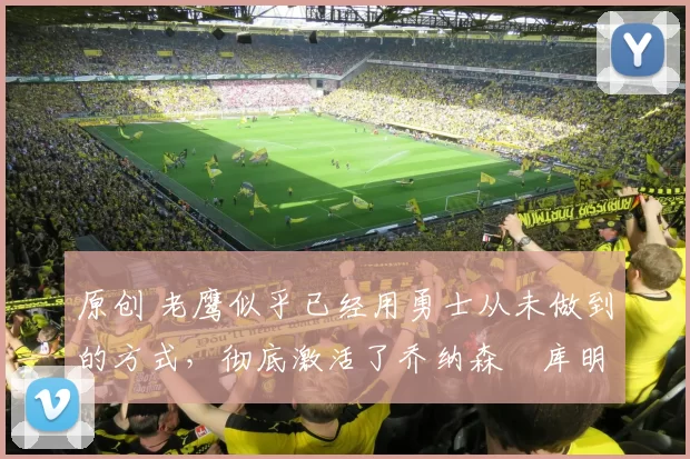 原创 老鹰似乎已经用勇士从未做到的方式,彻底激活了乔纳森・库明加