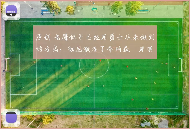 原创 老鹰似乎已经用勇士从未做到的方式,彻底激活了乔纳森・库明加