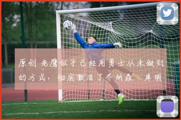 原创 老鹰似乎已经用勇士从未做到的方式,彻底激活了乔纳森・库明加