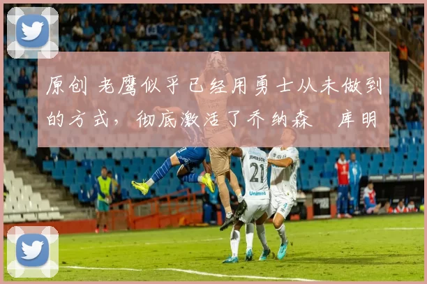 原创 老鹰似乎已经用勇士从未做到的方式,彻底激活了乔纳森・库明加