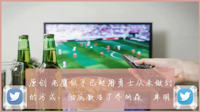 原创 老鹰似乎已经用勇士从未做到的方式，彻底激活了乔纳森・库明加