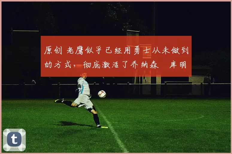 原创 老鹰似乎已经用勇士从未做到的方式，彻底激活了乔纳森・库明加