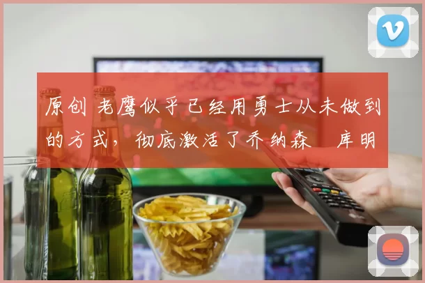 原创 老鹰似乎已经用勇士从未做到的方式,彻底激活了乔纳森・库明加