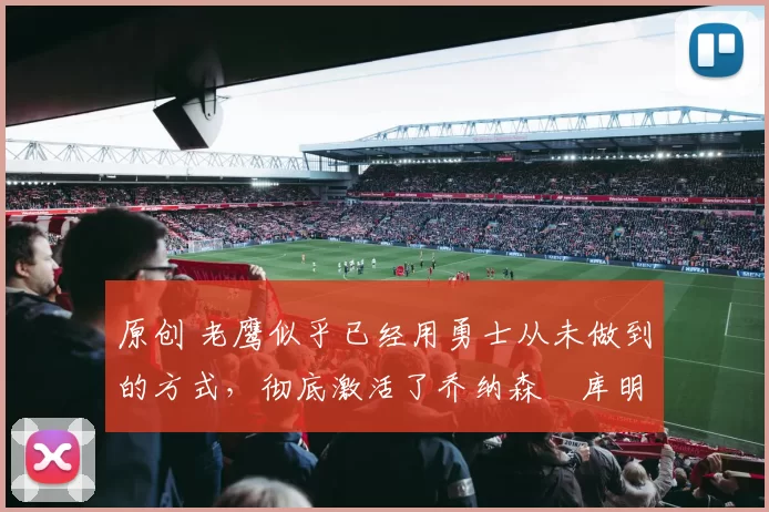 原创 老鹰似乎已经用勇士从未做到的方式，彻底激活了乔纳森・库明加