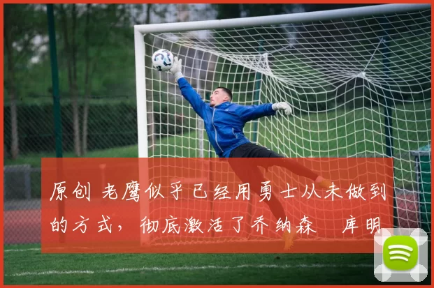 原创 老鹰似乎已经用勇士从未做到的方式,彻底激活了乔纳森・库明加