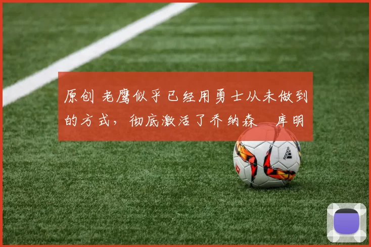 原创 老鹰似乎已经用勇士从未做到的方式,彻底激活了乔纳森・库明加