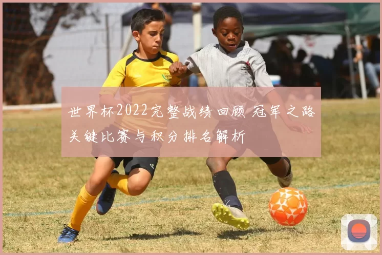 世界杯2022完整战绩回顾 冠军之路关键比赛与积分排名解析