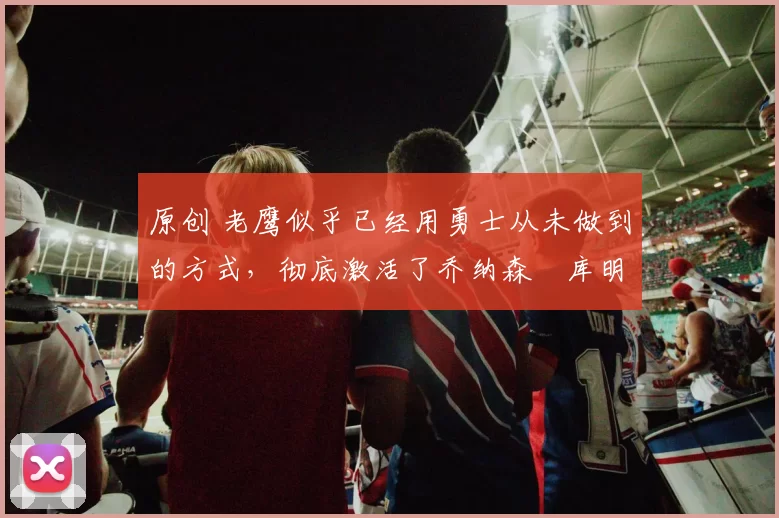 原创 老鹰似乎已经用勇士从未做到的方式，彻底激活了乔纳森・库明加