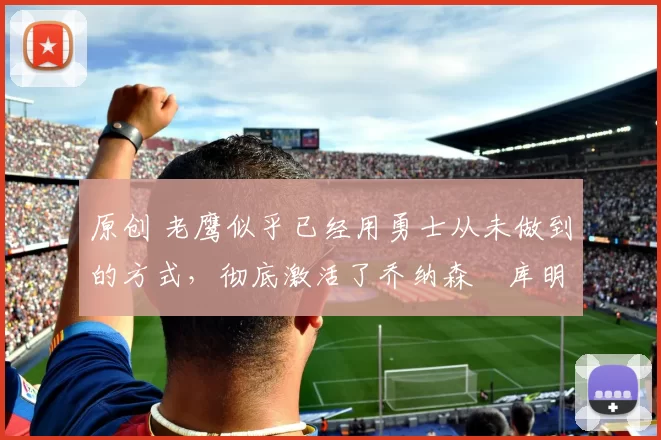 原创 老鹰似乎已经用勇士从未做到的方式，彻底激活了乔纳森・库明加