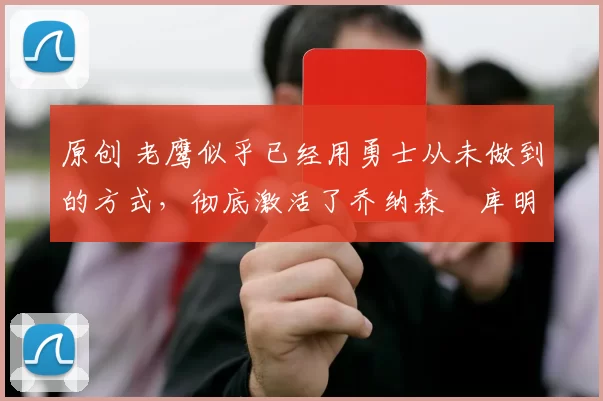 原创 老鹰似乎已经用勇士从未做到的方式，彻底激活了乔纳森・库明加