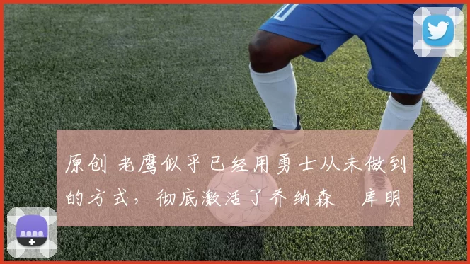 原创 老鹰似乎已经用勇士从未做到的方式，彻底激活了乔纳森・库明加