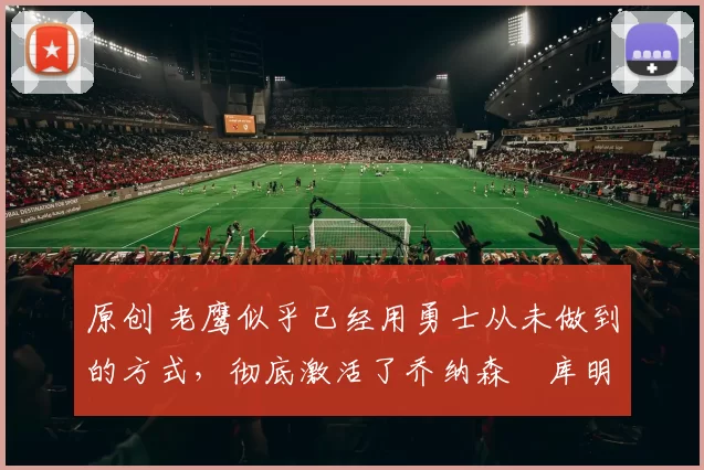 原创 老鹰似乎已经用勇士从未做到的方式，彻底激活了乔纳森・库明加