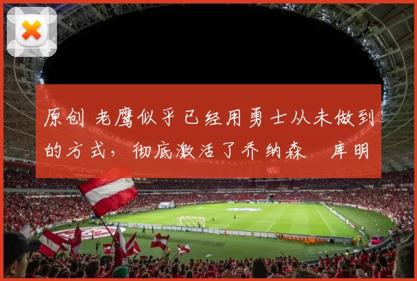 原创 老鹰似乎已经用勇士从未做到的方式，彻底激活了乔纳森・库明加