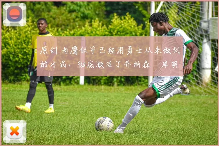 原创 老鹰似乎已经用勇士从未做到的方式,彻底激活了乔纳森・库明加