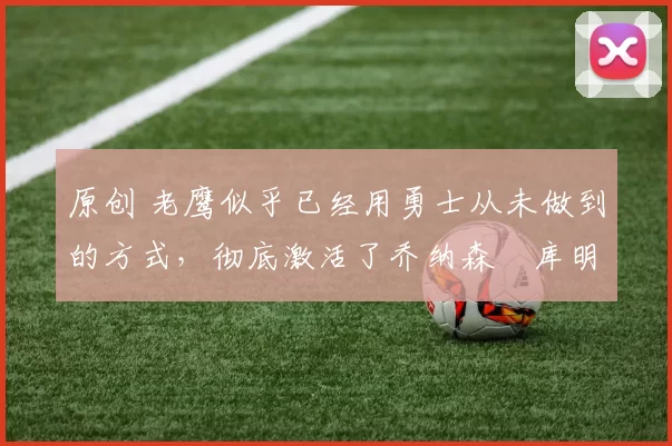 原创 老鹰似乎已经用勇士从未做到的方式，彻底激活了乔纳森・库明加