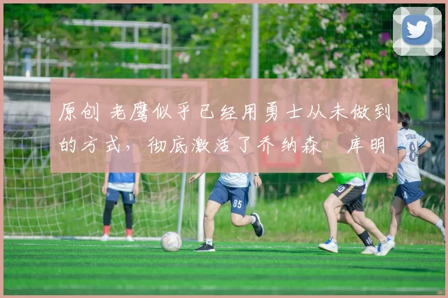 原创 老鹰似乎已经用勇士从未做到的方式，彻底激活了乔纳森・库明加