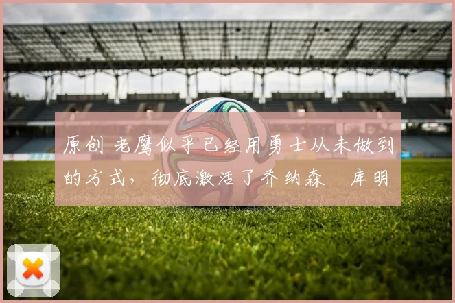 原创 老鹰似乎已经用勇士从未做到的方式,彻底激活了乔纳森・库明加