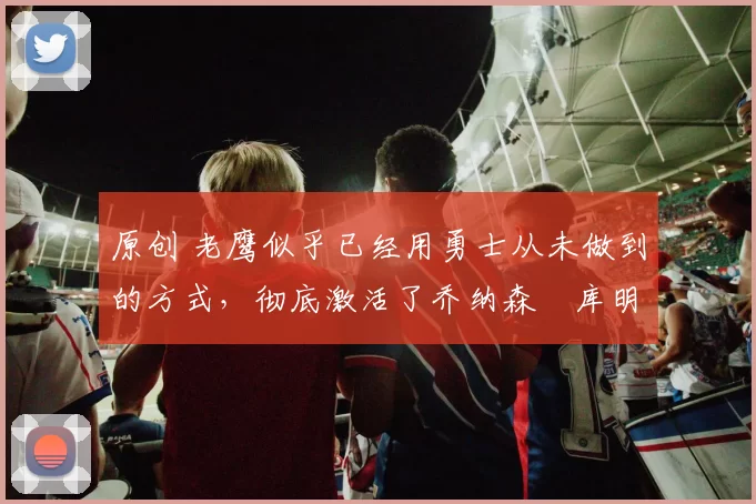 原创 老鹰似乎已经用勇士从未做到的方式,彻底激活了乔纳森・库明加