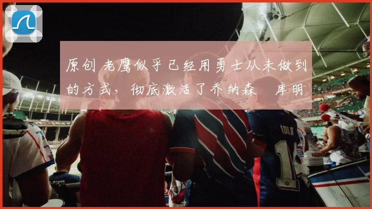 原创 老鹰似乎已经用勇士从未做到的方式，彻底激活了乔纳森・库明加