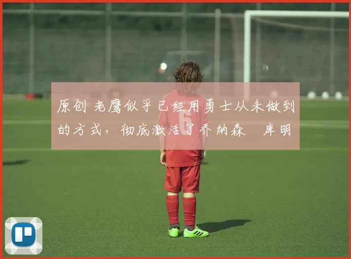 原创 老鹰似乎已经用勇士从未做到的方式,彻底激活了乔纳森・库明加