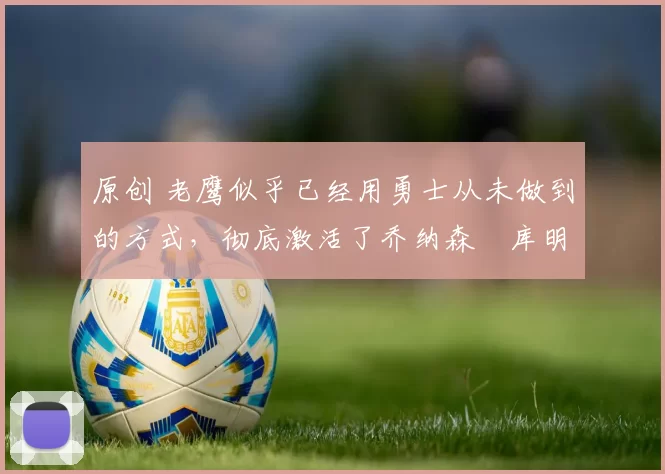 原创 老鹰似乎已经用勇士从未做到的方式,彻底激活了乔纳森・库明加