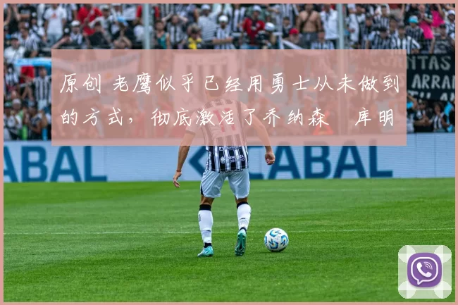 原创 老鹰似乎已经用勇士从未做到的方式,彻底激活了乔纳森・库明加