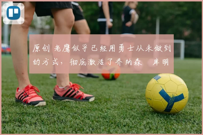 原创 老鹰似乎已经用勇士从未做到的方式,彻底激活了乔纳森・库明加