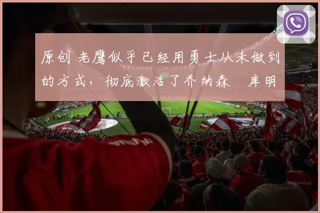 原创 老鹰似乎已经用勇士从未做到的方式，彻底激活了乔纳森・库明加