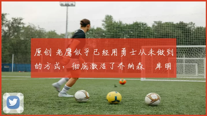 原创 老鹰似乎已经用勇士从未做到的方式，彻底激活了乔纳森・库明加