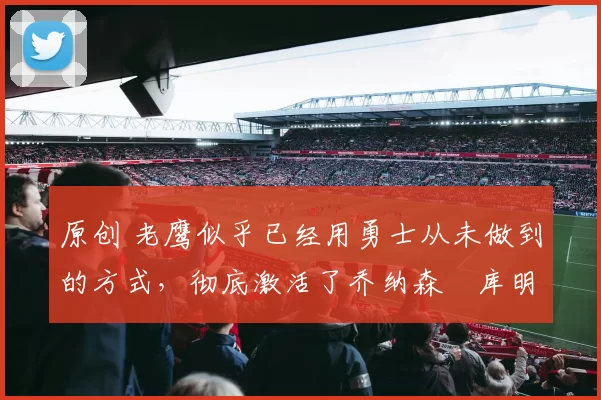 原创 老鹰似乎已经用勇士从未做到的方式,彻底激活了乔纳森・库明加