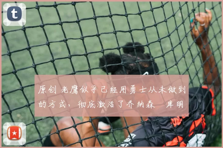 原创 老鹰似乎已经用勇士从未做到的方式，彻底激活了乔纳森・库明加