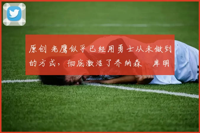 原创 老鹰似乎已经用勇士从未做到的方式，彻底激活了乔纳森・库明加