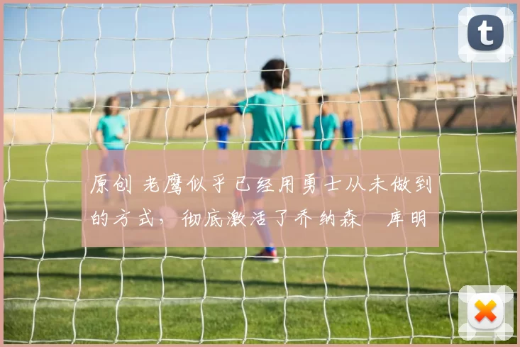 原创 老鹰似乎已经用勇士从未做到的方式，彻底激活了乔纳森・库明加