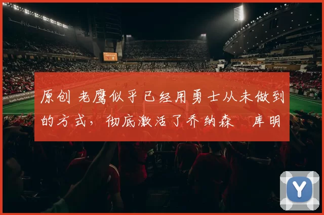 原创 老鹰似乎已经用勇士从未做到的方式，彻底激活了乔纳森・库明加