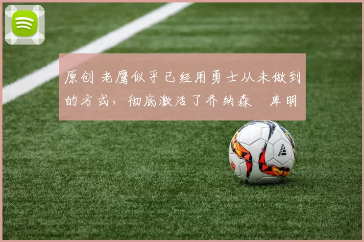 原创 老鹰似乎已经用勇士从未做到的方式,彻底激活了乔纳森・库明加