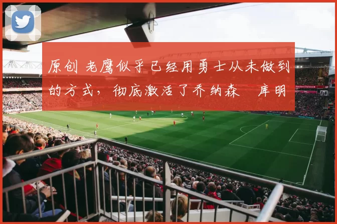 原创 老鹰似乎已经用勇士从未做到的方式，彻底激活了乔纳森・库明加