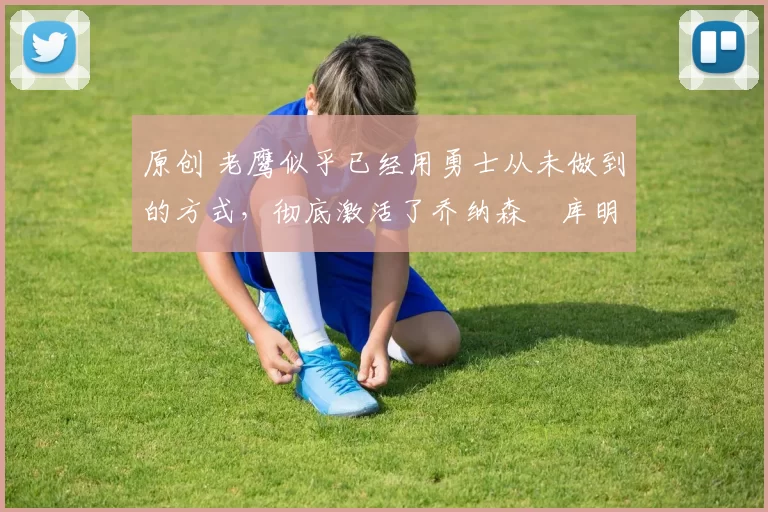 原创 老鹰似乎已经用勇士从未做到的方式,彻底激活了乔纳森・库明加