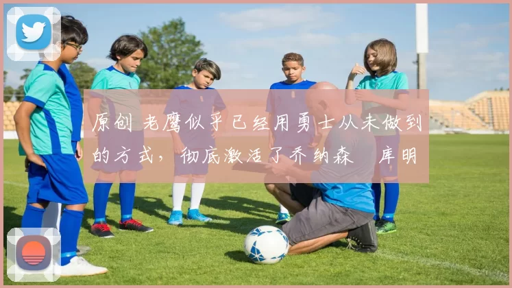 原创 老鹰似乎已经用勇士从未做到的方式，彻底激活了乔纳森・库明加