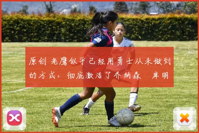 原创 老鹰似乎已经用勇士从未做到的方式,彻底激活了乔纳森・库明加