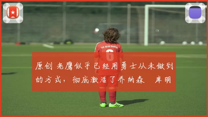 原创 老鹰似乎已经用勇士从未做到的方式,彻底激活了乔纳森・库明加