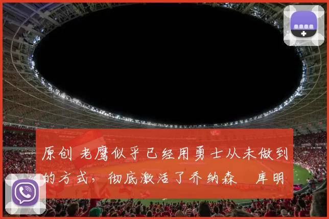 原创 老鹰似乎已经用勇士从未做到的方式，彻底激活了乔纳森・库明加