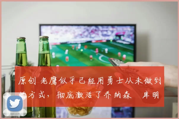 原创 老鹰似乎已经用勇士从未做到的方式，彻底激活了乔纳森・库明加