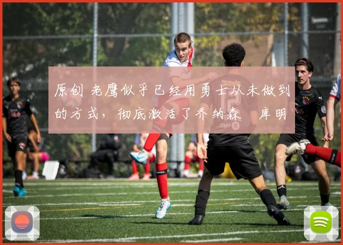 原创 老鹰似乎已经用勇士从未做到的方式,彻底激活了乔纳森・库明加